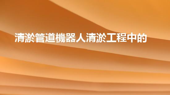 清淤管道機器人清淤工程中的關鍵技術和挑戰(zhàn)你明白嗎？揭秘背后的秘密與技巧！